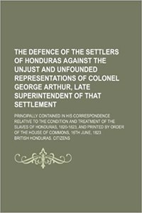 The Defence of the Settlers of Honduras Against the Unjust and Unfounded Representations of Colonel George Arthur, Late Superintendent of That Settlem