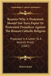Reasons Why a Protestant Should Not Turn Papist or Protestant Prejudices Against the Roman Catholic Religion