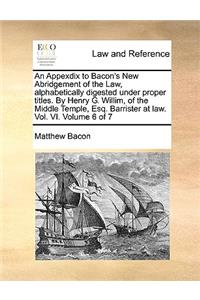 An Appexdix to Bacon's New Abridgement of the Law, Alphabetically Digested Under Proper Titles. by Henry G. Willim, of the Middle Temple, Esq. Barrister at Law. Vol. VI. Volume 6 of 7