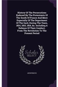 History Of The Persecutions Endured By The Protestants Of The South Of France And More Especially Of The Department Of The Gard, During The Years, 1814, 1815, 1816, &c. Including A Defence Of Their Conduct, From The Revolution To The Present Period