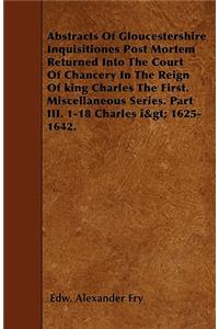 Abstracts Of Gloucestershire Inquisitiones Post Mortem Returned Into The Court Of Chancery In The Reign Of king Charles The First. Miscellaneous Series. Part III. 1-18 Charles i> 1625-1642.