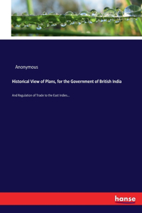 Historical View of Plans, for the Government of British India: And Regulation of Trade to the East Indies...