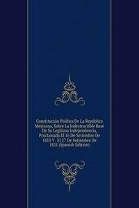 Constitucion Politica De La Republica Mexicana, Sobre La Indestructible Base De Su Legitima Independencia, Proclamada El 16 De Setiembre De 1810 Y . El 27 De Setiembre De 1821 (Spanish Edition)