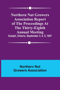 Northern Nut Growers Association Report of the Proceedings at the Thirty-Eighth Annual Meeting; Guelph, Ontario, September 3, 4, 5, 1947