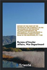 Report of the Chief of the Division of the Currency to the Treasurer of the Philippine Islands Concerning the Advisability of Establishing a Government Agricultural Bank in the Philippines; Pp. 1-158