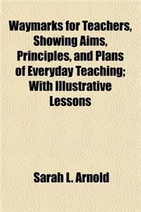 Waymarks for Teachers, Showing Aims, Principles, and Plans of Everyday Teaching, with Illustrative Lessons; With Illustrative Lessons