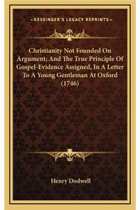 Christianity Not Founded on Argument; And the True Principle of Gospel-Evidence Assigned, in a Letter to a Young Gentleman at Oxford (1746)