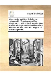 Manchester Politics. a Dialogue Between Mr. True-Blew and Mr. Whiglove; In Which the Tory Principles Are Evidently Proved to Be Consistent with the Ancient Laws and Religion of These Kingdoms.