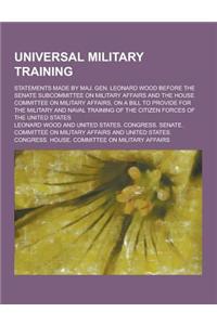 Universal Military Training; Statements Made by Maj. Gen. Leonard Wood Before the Senate Subcommittee on Military Affairs and the House Committee on M