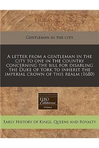 A Letter from a Gentleman in the City to One in the Country Concerning the Bill for Disabling the Duke of York to Inherit the Imperial Crown of This Realm (1680)
