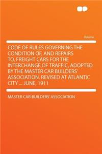 Code of Rules Governing the Condition Of, and Repairs To, Freight Cars for the Interchange of Traffic, Adopted by the Master Car Builders' Association. Revised at Atlantic City ... June, 1911