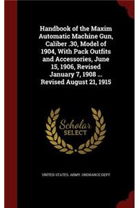 Handbook of the Maxim Automatic Machine Gun, Caliber .30, Model of 1904, with Pack Outfits and Accessories, June 15, 1906, Revised January 7, 1908 ... Revised August 21, 1915