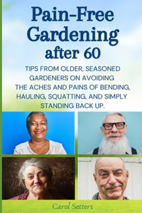 Pain-Free Gardening After 60: Tips from Older, Seasoned Gardeners on Avoiding the Aches and Pains of Bending, Hauling, Squatting, and Simply Standing Back Up