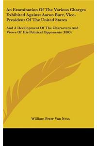 Examination Of The Various Charges Exhibited Against Aaron Burr, Vice-President Of The United States: And A Development Of The Characters And Views Of His Political Opponents (1803)