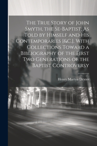 True Story of John Smyth, the Se-Baptist, As Told by Himself and His Contemporaries [&C.]. With Collections Toward a Bibliography of the First Two Generations of the Baptist Controversy