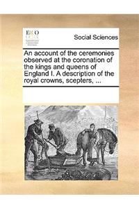An account of the ceremonies observed at the coronation of the kings and queens of England I. A description of the royal crowns, scepters, ...