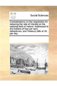 Considerations on the Negotiation for Reducing the Rate of Interest on the National Debt of Ireland. Addressed to the Holders of Four Per Cent. Debentures, and Treasury Bills at 3D. Per Day.