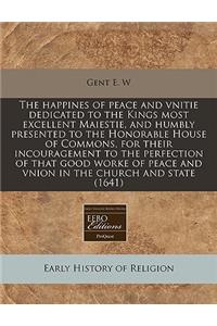 The Happines of Peace and Vnitie Dedicated to the Kings Most Excellent Maiestie, and Humbly Presented to the Honorable House of Commons, for Their Incouragement to the Perfection of That Good Worke of Peace and Vnion in the Church and State (1641)