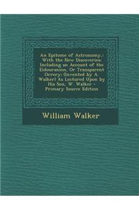 An Epitome of Astronomy,: With the New Discoveries: Including an Account of the Eidouranion, or Transparent Orrery; (Invented by A. Walker) as Lectured Upon by His Son, W. Walker