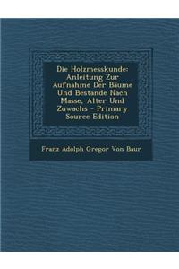 Die Holzmesskunde: Anleitung Zur Aufnahme Der Baume Und Bestande Nach Masse, Alter Und Zuwachs