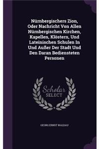 Nurnbergischers Zion, Oder Nachricht Von Allen Nurnbergischen Kirchen, Kapellen, Klostern, Und Lateinischen Schulen in Und Ausser Der Stadt Und Den Daran Bediensteten Personen