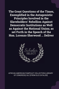 Great Questions of the Times, Exemplified in the Antagonistic Principles Involved in the Slaveholders' Rebellion Against Democratic Institutions as Well as Against the National Union; as set Forth in the Speech of the Hon. Lorenzo Sherwood ... Deli