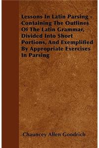 Lessons In Latin Parsing - Containing The Outlines Of The Latin Grammar, Divided Into Short Portions, And Exemplified By Appropriate Exercises In Parsing