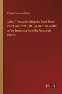 Select Translations from the Greek Minor Poets, with Notes, etc., to which are Added a Few Specimens from the Anthologia Graeca