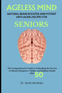 Ageless Mind: NATURAL BRAIN BOOSTER AND POTENT ANTI-AGING RECIPES FOR SENIORS: The Comprehensive Guide to Unlocking the Secrets to Mental Sharpness, Vitality, and