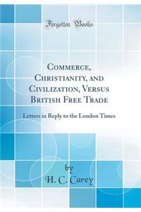 Commerce, Christianity, and Civilization, Versus British Free Trade: Letters in Reply to the London Times (Classic Reprint)