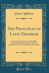 The Principles of Latin Grammar: Comprising the Substance of the Most Approved Grammars Extant, with an Appendix, for the Use of Schools and Colleges (Classic Reprint)