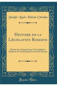 Histoire de la LÃ©gislation Romaine: Depuis Son Origine Jusqu'Ã  La LÃ©gislation Moderne Et GÃ©nÃ©ralisation Du Droit Romain (Classic Reprint)