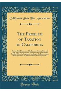 The Problem of Taxation in California: Being a Brief Discussion of the Revenue System, State and Local, the Administration of Revenue Laws, and Measures Pending Before the Legislature Looking to the Improvement of the System and Its Administration;