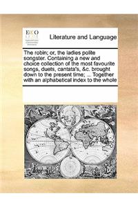The Robin; Or, the Ladies Polite Songster. Containing a New and Choice Collection of the Most Favourite Songs, Duets, Cantata's, &C. Brought Down to the Present Time; ... Together with an Alphabetical Index to the Whole
