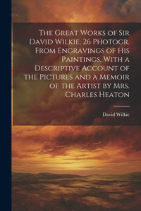 Great Works of Sir David Wilkie, 26 Photogr. From Engravings of His Paintings, With a Descriptive Account of the Pictures and a Memoir of the Artist by Mrs. Charles Heaton