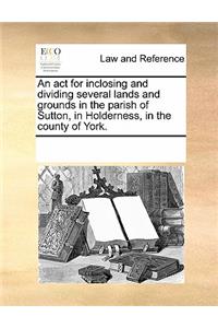 An ACT for Inclosing and Dividing Several Lands and Grounds in the Parish of Sutton, in Holderness, in the County of York.