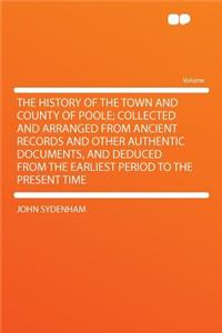 The History of the Town and County of Poole; Collected and Arranged from Ancient Records and Other Authentic Documents, and Deduced from the Earliest Period to the Present Time