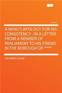 A Whig's Apology for His Consistency: In a Letter from a Member of Parliament to His Friend in the Borough of ****