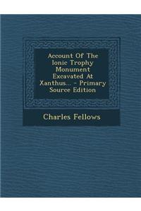 Account of the Ionic Trophy Monument Excavated at Xanthus... - Primary Source Edition