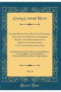 Zauber-Bibliothek, Oder Von Zauberei, Theurgie Und Mantik, Zauberern, Hexen, Und Hexenprocessen, Dämonen, Gespenstern, Und Geistererscheinungen, Vol. 6: Zur Beforderung Einer Rein-Geschichtlichen, Von Aberglauben Und Unglauben Freien Beurtheilung D