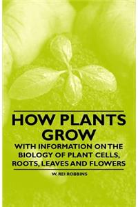 How Plants Grow - With Information on the Biology of Plant Cells, Roots, Leaves and Flowers