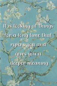 It is looking at things for a long time that ripens you and gives you a deeper meaning