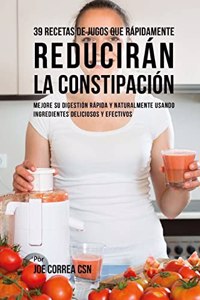 39 Recetas de Jugos Que Rápidamente Reducirán la Constipación: Mejore su Digestión Rápida y Naturalmente Usando Ingredientes Deliciosos y Efectivos