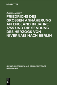 Friedrichs Des Großen Annäherung an England Im Jahre 1755 Und Die Sendung Des Herzogs Von Nivernais Nach Berlin