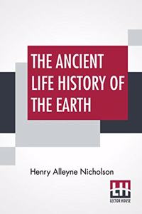 The Ancient Life History Of The Earth: A Comprehensive Outline Of The Principles And Leading Facts Of Palæontological Science