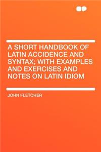A Short Handbook of Latin Accidence and Syntax; With Examples and Exercises and Notes on Latin Idiom