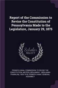 Report of the Commission to Revise the Constitution of Pennsylvania Made to the Legislature, January 29, 1875