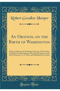 An Oration, on the Birth of Washington: Delivered Before the Washington Society of Alexandria, by Robert Goodloe Harper, One of Its Members, on the 22d of February, A. D. 1810, and Published by Its Order (Classic Reprint)