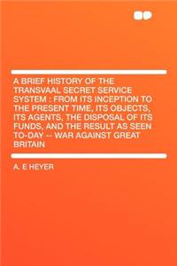 A Brief History of the Transvaal Secret Service System: From Its Inception to the Present Time, Its Objects, Its Agents, the Disposal of Its Funds, and the Result as Seen To-Day -- War Against Great Britain