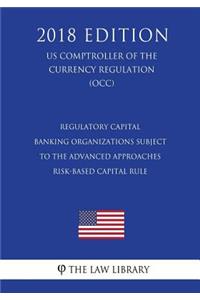 Regulatory Capital - Banking Organizations Subject to the Advanced Approaches Risk-Based Capital Rule (US Comptroller of the Currency Regulation) (OCC) (2018 Edition)